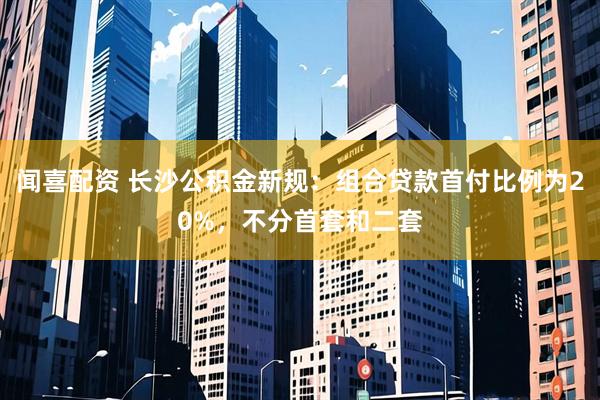 闻喜配资 长沙公积金新规：组合贷款首付比例为20%，不分首套和二套