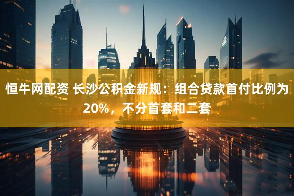 恒牛网配资 长沙公积金新规：组合贷款首付比例为20%，不分首套和二套