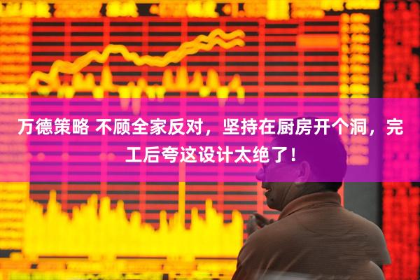 万德策略 不顾全家反对，坚持在厨房开个洞，完工后夸这设计太绝了！