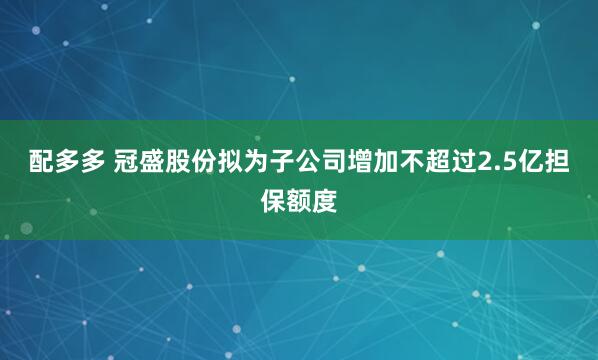 配多多 冠盛股份拟为子公司增加不超过2.5亿担保额度
