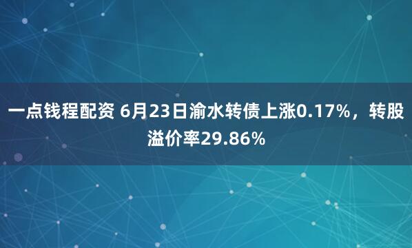 一点钱程配资 6月23日渝水转债上涨0.17%，转股溢价率29.86%