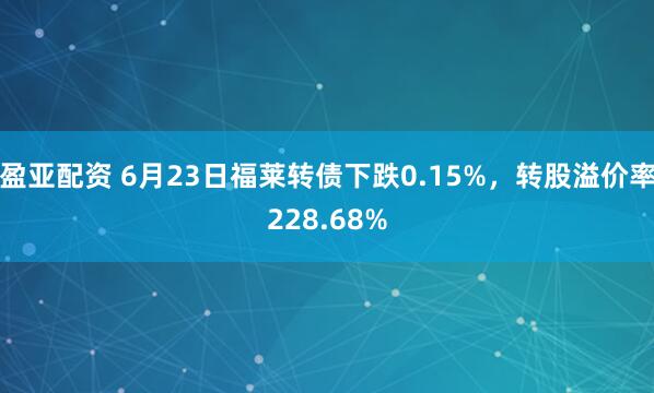 盈亚配资 6月23日福莱转债下跌0.15%，转股溢价率228.68%