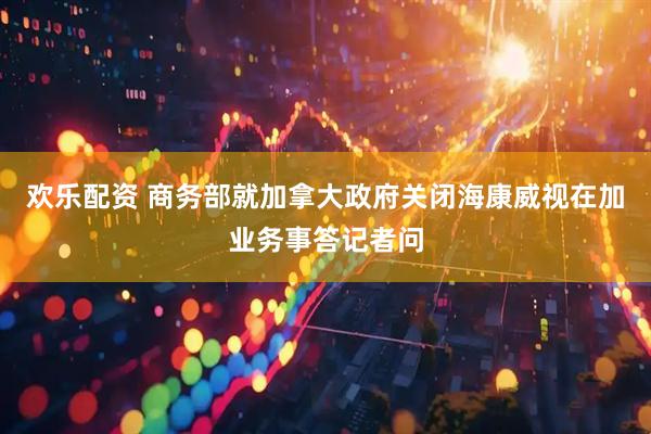 欢乐配资 商务部就加拿大政府关闭海康威视在加业务事答记者问