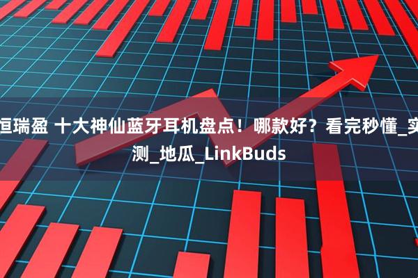 恒瑞盈 十大神仙蓝牙耳机盘点！哪款好？看完秒懂_实测_地瓜_LinkBuds