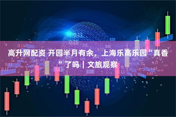 高升网配资 开园半月有余，上海乐高乐园“真香”了吗｜文旅观察