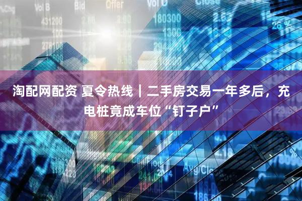 淘配网配资 夏令热线｜二手房交易一年多后，充电桩竟成车位“钉子户”