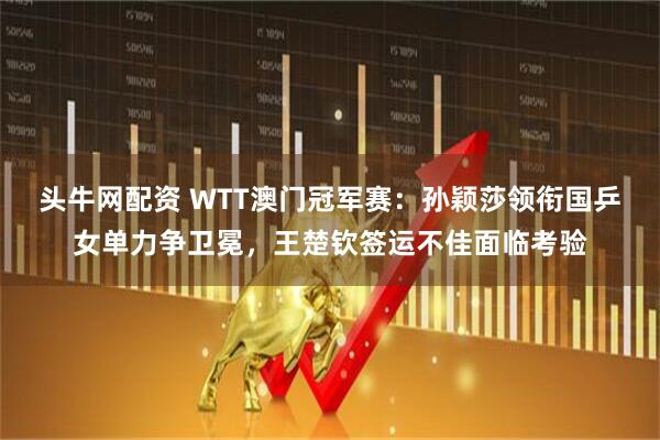 头牛网配资 WTT澳门冠军赛：孙颖莎领衔国乒女单力争卫冕，王楚钦签运不佳面临考验