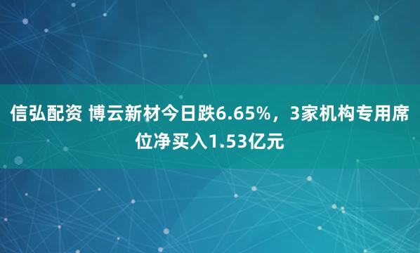信弘配资 博云新材今日跌6.65%，3家机构专用席位净买入1.53亿元