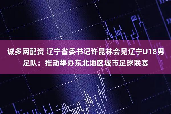 诚多网配资 辽宁省委书记许昆林会见辽宁U18男足队：推动举办东北地区城市足球联赛