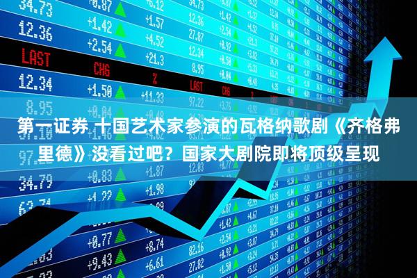 第一证券 十国艺术家参演的瓦格纳歌剧《齐格弗里德》没看过吧？国家大剧院即将顶级呈现