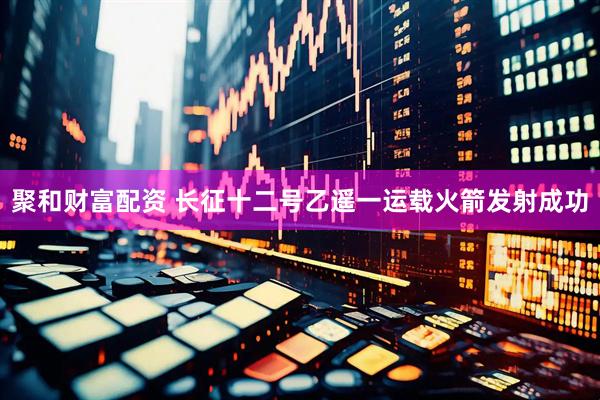 聚和财富配资 长征十二号乙遥一运载火箭发射成功