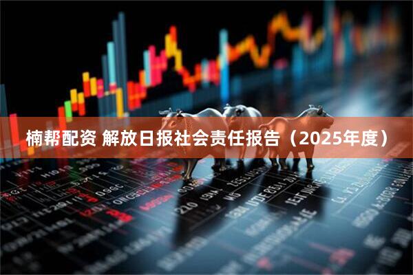楠帮配资 解放日报社会责任报告（2025年度）