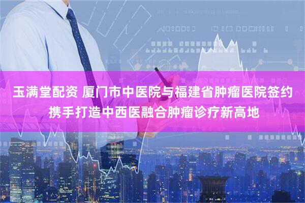 玉满堂配资 厦门市中医院与福建省肿瘤医院签约 携手打造中西医融合肿瘤诊疗新高地
