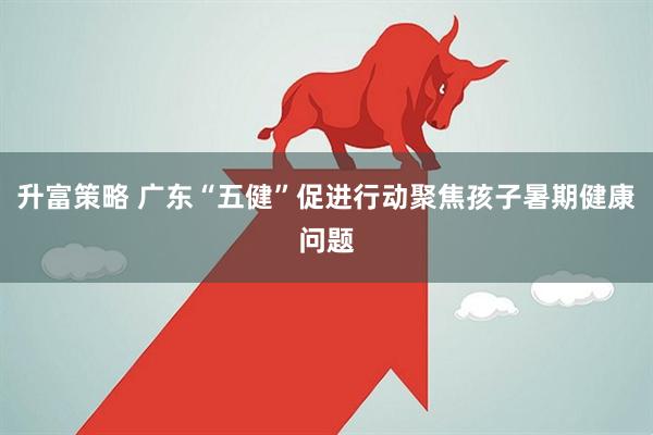 升富策略 广东“五健”促进行动聚焦孩子暑期健康问题